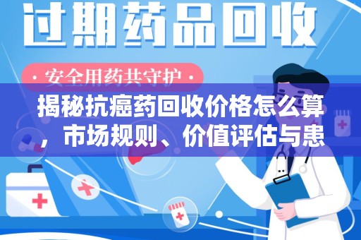 武汉揭秘抗癌药回收价格怎么算，市场规则、价值评估与患者权益