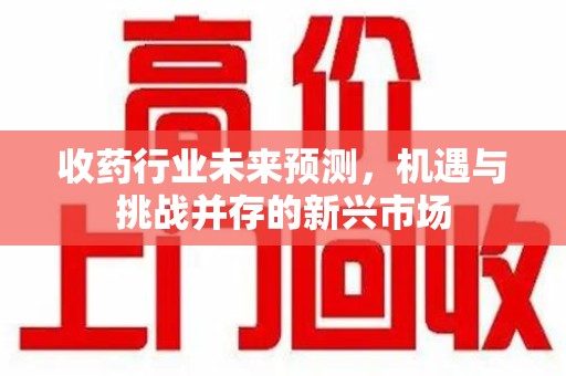 武汉收药行业未来预测，机遇与挑战并存的新兴市场