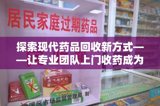 武汉探索现代药品回收新方式——让专业团队上门收药成为环保与健康的桥梁
