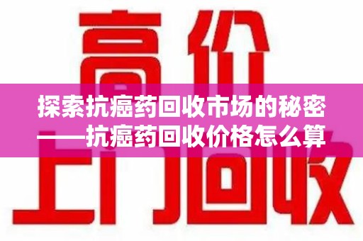 武汉探索抗癌药回收市场的秘密——抗癌药回收价格怎么算？