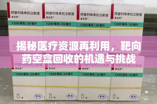 武汉揭秘医疗资源再利用，靶向药空盒回收的机遇与挑战