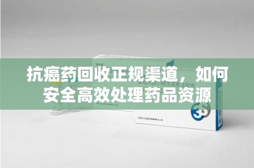 武汉抗癌药回收正规渠道，如何安全高效处理药品资源