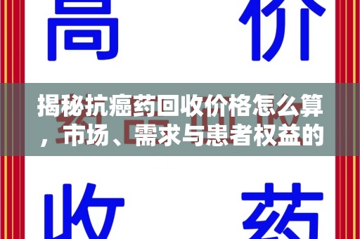 武汉揭秘抗癌药回收价格怎么算，市场、需求与患者权益的平衡之道