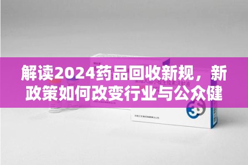 武汉解读2024药品回收新规，新政策如何改变行业与公众健康