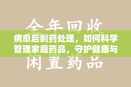 武汉病愈后剩药处理，如何科学管理家庭药品，守护健康与环境