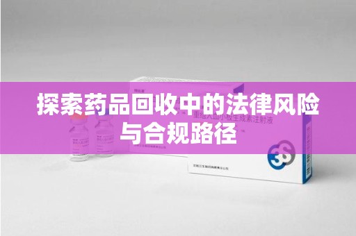 武汉探索药品回收中的法律风险与合规路径