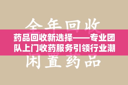 武汉药品回收新选择——专业团队上门收药服务引领行业潮流