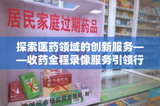 武汉探索医药领域的创新服务——收药全程录像服务引领行业新趋势