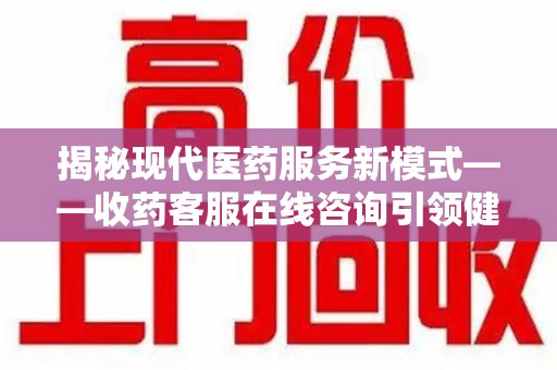 武汉揭秘现代医药服务新模式——收药客服在线咨询引领健康生活