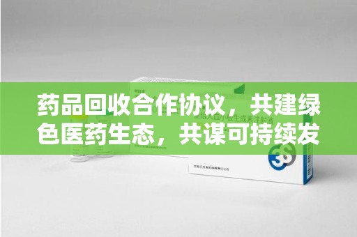 武汉药品回收合作协议，共建绿色医药生态，共谋可持续发展未来