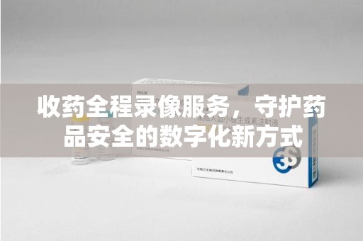 武汉收药全程录像服务，守护药品安全的数字化新方式