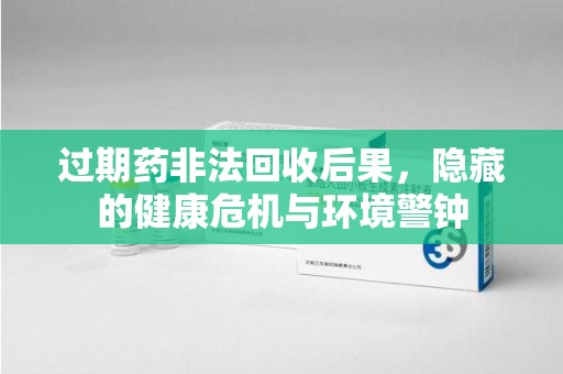 武汉过期药非法回收后果，隐藏的健康危机与环境警钟