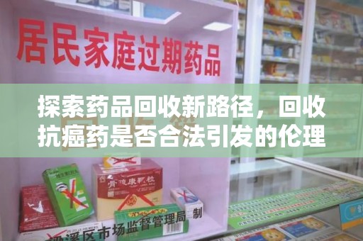 武汉探索药品回收新路径，回收抗癌药是否合法引发的伦理与法律思考