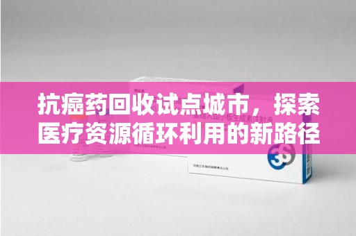 武汉抗癌药回收试点城市，探索医疗资源循环利用的新路径